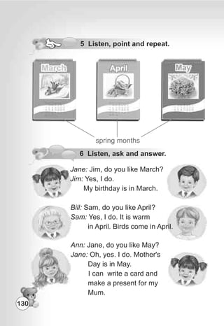 5 Listen, point and repeat.
spring months
Jane: Jim, do you like March?
Jim: Yes, I do.
My birthday is in March.
Bill: Sam, do you like April?
Sam: Yes, I do. It is warm
in April. Birds come in April.
Ann: Jane, do you like May?
Jane: Oh, yes. I do. Mother's
Day is in May.
I can write a card and
make a present for my
Mum.
6 Listen, ask and answer.
130
 