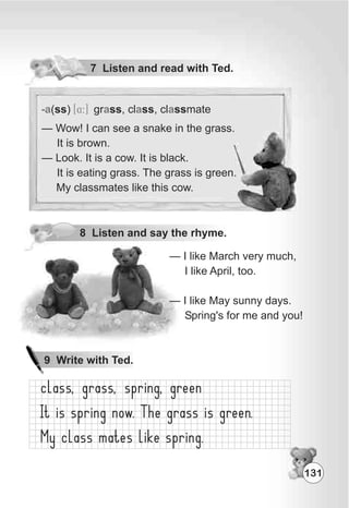 7 Listen and read with Ted.
8 Listen and say the rhyme.
— I like March very much,
I like April, too.
— I like May sunny days.
Spring's for me and you!
-a a a a(ss) gr ss, cl ss, cl ssmate[4:]
— Wow! I can see a snake in the grass.
It is brown.
— Look. It is a cow. It is black.
It is eating grass. The grass is green.
My classmates like this cow.
131
9 Write with Ted.
 