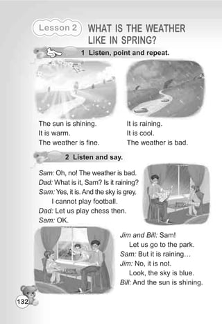 Lesson 2 WHAT IS THE WEATHER
LIKE IN SPRING?
1 Listen, point and repeat.
The sun is shining.
It is warm.
The weather is fine.
2 Listen and say.
It is raining.
It is cool.
The weather is bad.
Sam: Oh, no! The weather is bad.
Dad: What is it, Sam? Is it raining?
Sam: Yes, it is.And the sky is grey.
I cannot play football.
Dad: Let us play chess then.
Sam: OK.
Jim and Bill: Sam!
Let us go to the park.
Sam: But it is raining…
Jim: No, it is not.
Look, the sky is blue.
Bill: And the sun is shining.
132
 