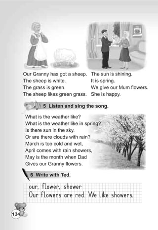 The sun is shining.
It is spring.
We give our Mum flowers.
She is happy.
Our Granny has got a sheep.
The sheep is white.
The grass is green.
The sheep likes green grass.
5 Listen and sing the song.
134
6 Write with Ted.
What is the weather like?
What is the weather like in spring?
Is there sun in the sky.
Or are there clouds with rain?
March is too cold and wet,
April comes with rain showers,
May is the month when Dad
Gives our Granny flowers.
What is the weather like?
What is the weather like in spring?
Is there sun in the sky.
Or are there clouds with rain?
March is too cold and wet,
April comes with rain showers,
May is the month when Dad
Gives our Granny flowers.
 
