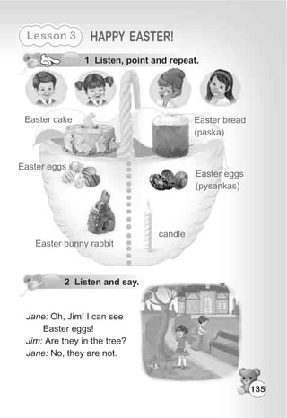 Lesson 3 HAPPY EASTER!
1 Listen, point and repeat.
Easter cake
Easter eggs
Easter bunny rabbit
Easter bread
(paska)
Easter eggs
(pysankas)
candle
11
Jane: Oh, Jim! I can see
Easter eggs!
Jim: Are they in the tree?
Jane: No, they are not.
2 Listen and say.
135
 