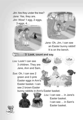 Jane: Oh, Jim, I can see
an Easter bunny rabbit!
It is on the bench.
Jim: Are they under the tree?
Jane: Yes, they are.
Jim: Wow! 1 egg, 2 eggs,
3 eggs, 4…
3 Look, count and say.
Lou: Look! I can see
3 children. They are
Jane, Ann and Sam.
Sue: Oh, I can see 2
green and 3 pink
Easter eggs in Ann's
Easter basket. I can
see 2 brown Easter
Lou: I can see ... in Jane's
Easter basket.
I can see ... in Sam's
Easter basket.
bunny rabbits in Ann's Easter basket.
136
 