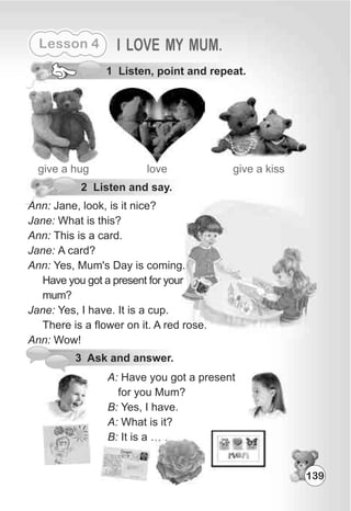 Lesson 4 I LOVE MY MUM.
1 Listen, point and repeat.
give a hug love give a kiss
2 Listen and say.
Ann: Jane, look, is it nice?
Jane: What is this?
Ann: This is a card.
Jane: A card?
Ann: Yes, Mum's Day is coming.
Have you got a present for your
mum?
Jane: Yes, I have. It is a cup.
There is a flower on it. A red rose.
Ann: Wow!
3 Ask and answer.
A: Have you got a present
for you Mum?
B: Yes, I have.
A: What is it?
B: It is a … .
139
 