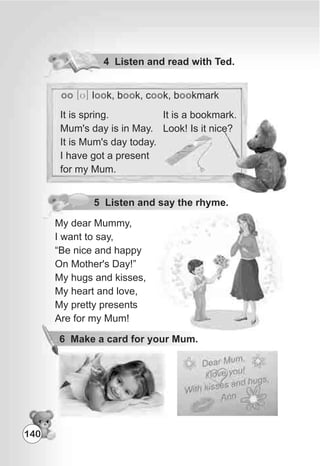 4 Listen and read with Ted.
oo [U] l k, b k, c k, b kmarkoo oo oo oo
It is a bookmark.
Look! Is it nice?
5 Listen and say the rhyme.
My dear Mummy,
I want to say,
“Be nice and happy
On Mother's Day!”
My hugs and kisses,
My heart and love,
My pretty presents
Are for my Mum!
6 Make a card for your Mum.
140
It is spring.
Mum's day is in May.
It is Mum's day today.
I have got a present
for my Mum.
 