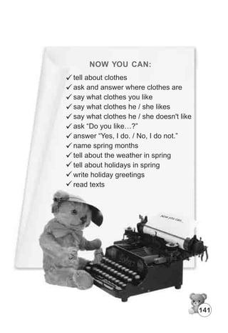 NOW YOU CAN:
141
tell about clothes
ask and answer where clothes are
say what clothes you like
say what clothes he / she likes
say what clothes he / she doesn't like
ask “Do you like…?”
answer “Yes, I do. / No, I do not.”
name spring months
tell about the weather in spring
tell about holidays in spring
write holiday greetings
read texts
 