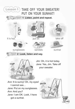 1 Listen, point and repeat.
It is hot. put on take off
Jim: Oh, it is hot today.
Jane: Yes, Jim. Take off
your sweater.
sunglasses sandals
Ann: It is sunny! Oh, my eyes!
I cannot see…
Jane: Put on my sunglasses.
Ann: And you?
Jane: I am OK. Look, I have
got a sunhat.
2 Look, listen and say.
Lesson 1 TAKE OFF YOUR SWEATER!
PUT ON YOUR SUNHAT!
143
sunhat
 