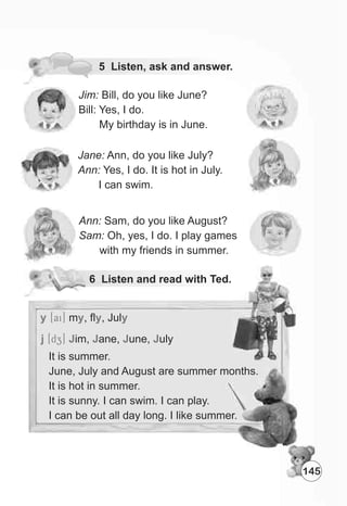 Jim: Bill, do you like June?
Bill: Yes, I do.
My birthday is in June.
Jane: Ann, do you like July?
Ann: Yes, I do. It is hot in July.
I can swim.
6 Listen and read with Ted.
Ann: Sam, do you like August?
Sam: Oh, yes, I do. I play games
with my friends in summer.
y [ai] m , fl , July y y
j [dZz] J J J Jim, ane, une, uly
5 Listen, ask and answer.
145
It is summer.
June, July and August are summer months.
It is hot in summer.
It is sunny. I can swim. I can play.
I can be out all day long. I like summer.
 