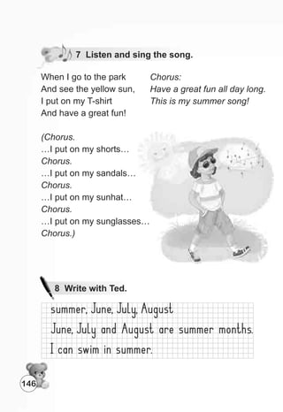 7 Listen and sing the song.
When I go to the park
And see the yellow sun,
I put on my T-shirt
And have a great fun!
(Chorus.
…I put on my shorts…
Chorus.
…I put on my sandals…
Chorus.
…I put on my sunhat…
Chorus.
…I put on my sunglasses…
Chorus.)
Chorus:
Have a great fun all day long.
This is my summer song!
146
8 Write with Ted.
 