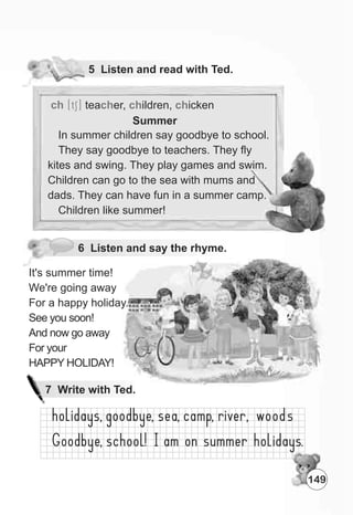 5 Listen and read with Ted.
6 Listen and say the rhyme.
It's summer time!
We're going away
For a happy holiday.
See you soon!
And now go away
For your
HAPPY HOLIDAY!
ch [tS] tea er, ildren, ickench ch ch
149
7 Write with Ted.
Summer
In summer children say goodbye to school.
They say goodbye to teachers. They fly
kites and swing. They play games and swim.
Children can go to the sea with mums and
dads. They can have fun in a summer camp.
Children like summer!
 