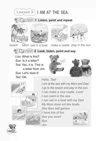 Lesson 3 I AM AT THE SEA.
1 Listen, point and repeat
beach sand play in the sunsail in a boat make a castle
Hello, Ted!
I am at the sea with my Mum and Dad.
I go to the beach and play in the sun.
I can make a nice castle. Look!
I can swim in the sea.
I can sail in a boat with my Dad.
My Mum does not like boats.
She likes ball games.
I have lots of fun.
See you soon!
Bye,
Jim
Lou: What is this?
Sue: Is it a letter?
Ted: Yes, it is. This is
a letter from Jim.
Sue: Let's read it!
Ted: OK.
150
2 Look, listen, point and say.
 