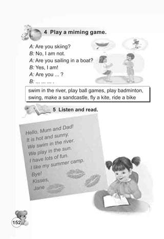 4 Play a miming game.
A: Are you skiing?
B: No, I am not.
A: Are you sailing in a boat?
B: Yes, I am!
A: Are you ... ?
B: ... ... ... .
5 Listen and read.
Hell , M m an a
o u d D d!
I h an s ny.
t is ot d un
We w n t e i er.
s im i h r v
l y n t e un
We p a i h s .
ave lots of un
I h
f .
ike m su m am .
I l y m er c p
Bye!
Ki sess ,
Jane
swim in the river, play ball games, play badminton,
swing, make a sandcastle, fly a kite, ride a bike
152
 