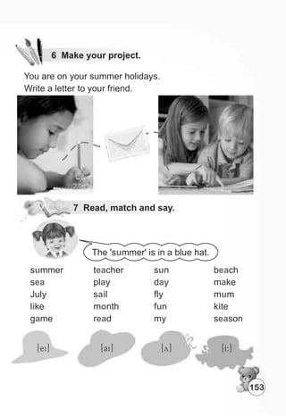 You are on your summer holidays.
Write a letter to your friend.
7 Read, match and say.
The 's mmer' is in a blue hat.u
s mmer
s
Jul
l ke
g me
u
ea
y
i
a
t cher
pl
s l
m nth
r d
ea
ay
ai
o
ea
s n
d
fl
f n
m
u
ay
y
u
y
b ch
m ke
m m
k te
s son
ea
a
u
i
ea
[ei] [ai] [y] [I:]
153
6 Make your project.
 