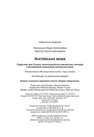 Íàâ÷àëüíå âèäàííÿ
Ðîñòîöüêà Ìàð³ÿ ªâñòàõ³¿âíà
Êàðï’þê Îêñàíà Äìèòð³âíà
Àíãë³éñüêà ìîâà
Ï³äðó÷íèê äëÿ 2 êëàñó çàãàëüíîîñâ³òí³õ íàâ÷àëüíèõ çàêëàä³â
ç ïîãëèáëåíèì âèâ÷åííÿì àíãë³éñüêî¿ ìîâè.
Ðåêîìåíäîâàíî Ì³í³ñòåðñòâîì îñâ³òè ³ íàóêè Óêðà¿íè
Àíãë³éñüêîþ òà óêðà¿íñüêîþ ìîâàìè
Âèäàíî çà ðàõóíîê äåðæàâíèõ êîøò³â. Ïðîäàæ çàáîðîíåíèé.
Ðåäàêòîðè ²ãîð Ìèêîë³â, Íàòàë³ÿ Áàòðèí
Õóäîæíèêè Ëþáîìèð Áåéãåð, Ïåòðî Òèðïàê
Äèçàéí ³ êîìï’þòåðíà âåðñòêà Àíäð³é Êîñòèøèí, Ìàð’ÿíà Òåðàç
Çäàíî äî íàáîðó 23.12.2011. Ï³äïèñàíî äî äðóêó 11.10.2012
Ôîðìàò 70õ100 1/16. Ãàðí³òóðà Àð³àë. Ïàï³ð îôñåòíèé. Äðóê îôñåòíèé.
Óìîâí. äðóê. àðê. 13,00 Îáë.-âèä.àðê. 14,7.
Òèðàæ 23 170 ïðèì.
Çàì. ¹ 12-10-2203.
Âèäàíî çà ë³öåíç³ºþ ÒçÎÂ “Âèäàâíèöòâî “Àñòîí”
íà çàìîâëåííÿ ÏÏ Êàðï’þê Î. Ä.
Ñâ³äîöòâî ïðî âíåñåííÿ äî Äåðæàâíîãî ðåºñòðó ñóá’ºêò³â
âèäàâíè÷î¿ ñïðàâè ÄÊ ¹ 392 â³ä 30.03.2001 ð.
ÏÐÀÒ “Ëüâ³âñüêà êíèæêîâà ôàáðèêà “Àòëàñ”,
79005, ì. Ëüâ³â, âóë. Çåëåíà, 20.
Ñâ³äîöòâî ïðî âíåñåííÿ äî Äåðæàâíîãî ðåºñòðó
ÄÊ ¹ 1110 â³ä 08.11.2002 ð.
 