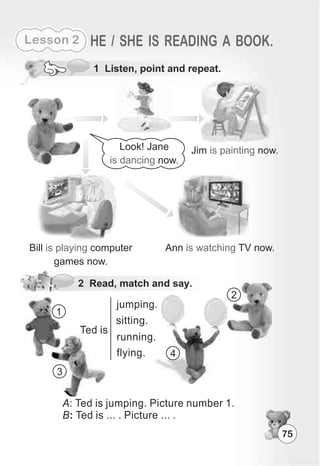 75
Lesson 2 HE / SHE IS READING A BOOK.
Bill computer
games now.
is playing
1 Listen, point and repeat.
2 Read, match and say.
Ann TV now.is watching
Look! Jane
now.is dancing
Jim now.is painting
Ted is
jumping.
running.
sitting.
flying.
1
2
3
4
A: Ted is jumping. Picture number 1.
B: Ted is ... . Picture ... .
 