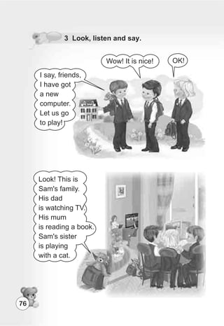 76
3 Look, listen and say.
OK!Wow! It is nice!
Look! This is
Sam's family.
His dad
is watching TV.
His mum
is reading a book.
Sam's sister
is playing
with a cat.
I say, friends,
I have got
a new
computer.
Let us go
to play!
 