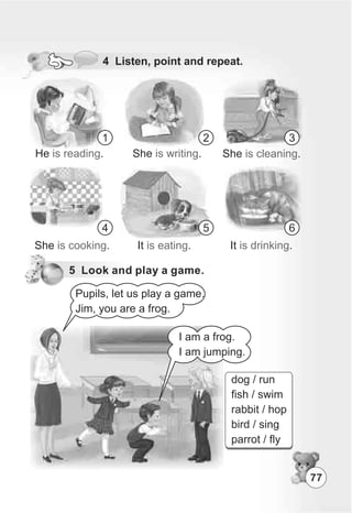 77
dog / run
fish / swim
rabbit / hop
bird / sing
parrot / fly
4 Listen, point and repeat.
5 Look and play a game.
1 2 3
4 5 6
He .is reading She .is writing She .is cleaning
She .is cooking It .is eating It .is drinking
Pupils, let us play a game.
Jim, you are a frog.
I am a frog.
I am jumping.
 