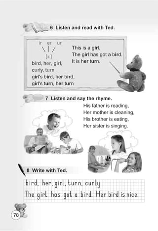 78
6 Listen and read with Ted.
7 Listen and say the rhyme.
His father is reading,
Her mother is cleaning,
His brother is eating,
Her sister is singing.
ir er ur
ir er ir
ur ur
[E:]
b d, h , g l,
c ly, t n
girl's bird, her bird,
girl's turn, her turn
This is a girl.
The girl has got a bird.
It is her turn.
8 Write with Ted.
 