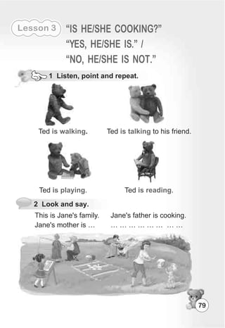 79
Lesson 3 “IS HE/SHE COOKING?”
“YES, HE/SHE IS.” /
“NO, HE/SHE IS NOT.”
1 Listen, point and repeat.
Ted .is walking Ted to his friend.is talking
Ted .is playing Ted .is reading
2 Look and say.
This is Jane's family.
Jane's mother is …
Jane's father is cooking.
… … … … … … … …
 