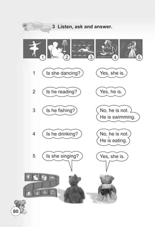 80
3 Listen, ask and answer.
1 2 3 4 5
Yes, she is.
Yes, he is.
No, he is not.
He is swimming.
No, he is not.
He is eating.
Yes, she is.
Is she dancing?
Is he reading?
Is he fishing?
Is he drinking?
Is she singing?
1
2
3
4
5
 