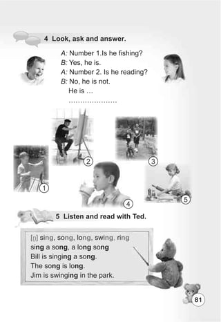 81
4 Look, ask and answer.
A: Number 1.Is he fishing?
B: Yes, he is.
A: Number 2. Is he reading?
B: No, he is not.
He is …
…………………
5 Listen and read with Ted.
[N] si , so , lo , swi ri
sing a song, a long song
Bill is singing a song.
The song is long.
Jim is swinging in the park.
ng ng ng ng, ng
1
2 3
4
5
 