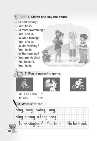 6 Listen and say the chant.
— Is dad fishing?
— Yes, he is.
— Is mum swimming?
— Yes, she is.
— Is Jane talking?
— Yes, she is.
— Is Jim walking?
— Yes, he is.
— Is Ted reading?
— You are kidding!
No, he isn't.
— Yes, he is!
8 Write with Ted.
A: Is he / she ... ?
B: Yes, ... ... . / No, ... ... ... .
82
7 Play a guessing game.
 