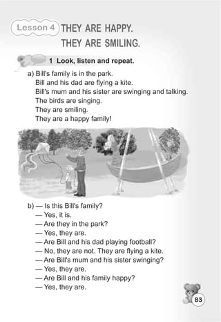 83
Lesson 4 THEY ARE HAPPY.
THEY ARE SMILING.
1 Look, listen and repeat.
a) Bill's family is in the park.
Bill and his dad are flying a kite.
Bill's mum and his sister are swinging and talking.
The birds are singing.
They are smiling.
They are a happy family!
b) — Is this Bill's family?
— Yes, it is.
— Are they in the park?
— Yes, they are.
— Are Bill and his dad playing football?
— No, they are not. They are flying a kite.
— Are Bill's mum and his sister swinging?
— Yes, they are.
— Are Bill and his family happy?
— Yes, they are.
 