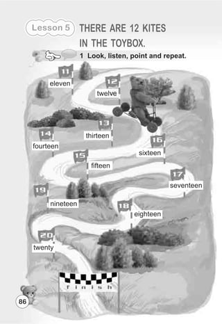 Lesson 5 THERE ARE 12 KITES
IN THE TOYBOX.
twelve
thirteen
eighteen
sixteen
fifteen
fourteen
nineteen
twenty
eleven
seventeen
86
1 Look, listen, point and repeat.
 