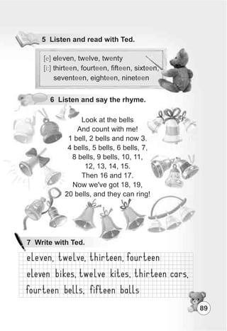 5 Listen and read with Ted.
6 Listen and say the rhyme.
Look at the bells
And count with me!
1 bell, 2 bells and now 3.
4 bells, 5 bells, 6 bells, 7,
8 bells, 9 bells, 10, 11,
12, 13, 14, 15.
Then 16 and 17.
Now we've got 18, 19,
20 bells, and they can ring!
[e]
[I:]
el ven, tw lve, tw nty
thirt n, fourt n, fift n, sixt n,
sevent n, eight n, ninet n
e e e
ee ee ee ee
ee ee ee
89
7 Write with Ted.
 