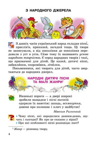 4
З НАРОДНОГО ДЖЕРЕЛА
З давніх часів український народ складав пісні,
прислів’я, приказки, загадки тощо. Ці твори
не записували, а від покоління до покоління пере-
давали з уст в уста. Саме тому їх називають усною
народною творчістю. Є серед народних творів і такі,
що призначені для дітей. Це казки, дитячі пісні,
забавлÿнки, скоромовки, лічилки.
Письменники, які творять для дітей, часто звер-
таються до народних джерел.
НАРОДНІ ДИТЯЧІ ПІСНІ
ТА МАЛІ ЖАНРИ1
Низенькі пороги — а двері широкі
зробили нащадки і пісні високій
одкрили їх навстіж: заходь, всемогутня,
дзвени про колишнє і клич у майбутнє!
Максим Рильський
• Чому пісні, які народилися давним-давно, зву-
чать і сьогодні? Як про це сказано у вірші?
• Про які особливості пісні розповідає поет?
1
Жанр — різновид твору.
`
 