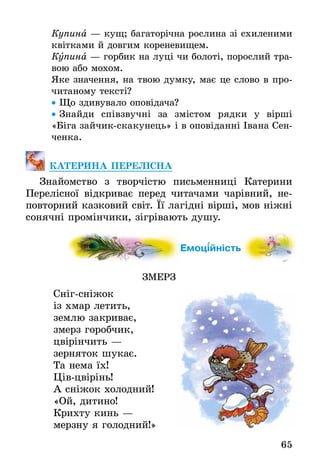 65
Купина — кущ; багаторічна рослина зі схиленими
квітками й довгим кореневищем.
Купина — горбик на луці чи болоті, порослий тра-
вою або мохом.
Яке значення, на твою думку, має це слово в про-
читаному тексті?
• Що здивувало оповідача?
• Знайди співзвучні за змістом рядки у вірші
«Біга зайчик-скакунець» і в оповіданні Івана Сен-
ченка.
КАТЕРИНА ПЕРЕЛІСНА
Знайомство з творчістю письменниці Катерини
Перелісної відкриває перед читачами чарівний, не-
повторний казковий світ. Її лагідні вірші, мов ніжні
сонячні промінчики, зігрівають душу.
Емоційність
ЗМЕРЗ
Сніг-сніжок
із хмар летить,
землю закриває,
змерз горобчик,
цвірінчить —
зерняток шукає.
Та нема їх!
Ців-цвірінь!
А сніжок холодний!
«Ой, дитино!
Крихту кинь —
мерзну я голодний!»
йність
 