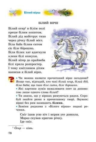 78
Білий вірш
БІЛИЙ ВІРШ
Білий огир1
в білім полі
креше білим копитом.
Білий дід майструє тихо
через річку білий міст.
Біла баба білим ситом
сіє біле борошно.
Біля білих хат вдягнули
клени білі кожухи.
Білий вітер до крайнеба
білі крила розпростер.
І тому кмітливим дітям
написав я білий вірш.
• Чи можна назвати прочитаний вірш загадкою?
Якщо так, відгадай, хто такі білий огир, білий дід,
біла баба; що таке біле сито, біле борошно.
• Які картини зумів намалювати поет за допомо-
гою лише одного слова білий?
• Ти знаєш, що у віршах римуються рядки. Спро-
буй знайти рими в прочитаному творі. Зауваж:
вірші без рим називають білими.
• Заміни рядками з «Білого вірша» подані ре-
чення.
Сніг ішов усю ніч і вкрив усе довкола.
Мороз скував кригою річку.
Іде сніг.
1
Îгир — кінь.
Білий вірш
 