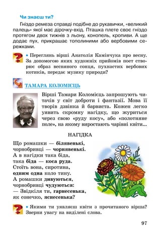 97
Чи знаєш ти?
Гніздо ремеза справді подібне до рукавички, «великий
палець» якої має дірочку-вхід. Пташка плете своє гніздо
протягом двох тижнів з льону, конопель, кропиви. А ще
додає пух, прикрашає тополиними або вербовими се-
режками.
•• Переглянь вірші Анатолія Камінчука про весну.
За допомогою яких художніх прийомів поет ство-
рює образ весняного сонця, пухнастих вербових
котиків, передає музику природи?
ТАМАРА КОЛОМІЄЦЬ
Вірші Тамари Коломієць запрошують чи-
тачів у світ доброти і фантазії. Мова її
творів дзвінка й барвиста. Кожен легко
уявить скромну нагідку, що журиться
через свою «руду косу», або «полотняне
поле», на якому виростають чарівні квіти...
НАГІДКА
Що ромашки — білявенькі,
чорнобривці — чорнявенькі.
А в нагідки така біда,
така біда — коса руда.
Стоїть вона, сиротина,
одним одна коло тину.
А ромашки дивуються,
чорнобривці чудуються:
— Звідкіля ти, гарнесенька,
як сонечко, яснесенька?
•• Якими ти уявляєш квіти з прочитаного вірша?
Зверни увагу на виділені слова.
 