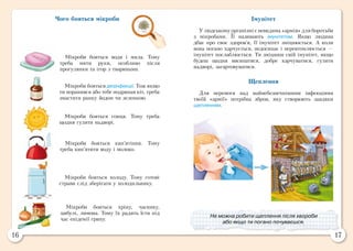 16 17
Імунітет
У людському організмі є невидима «армія» для боротьби
з мікробами. Її називають імунітетом. Якщо людина
дбає про своє здоров’я, її імунітет зміцнюється. А коли
вона погано харчується, недосипає і перевтомлюється —
імунітет послаблюється. Ти зміцниш свій імунітет, якщо
будеш щодня висипатися, добре харчуватися, гуляти
надворі, загартовуватися.
Щеплення
Для перемоги над найнебезпечнішими інфекціями
твоїй «армії» потрібна зброя, яку створюють завдяки
щепленням.
Чого бояться мікроби
Мікроби бояться води і мила. Тому
треба мити руки, особливо після
прогулянки та ігор з тваринами.
Мікроби бояться дезінфекції. Тож якщо
ти поранився або тебе подряпав кіт, треба
змастити ранку йодом чи зеленкою.
Мікроби бояться сонця. Тому треба
щодня гуляти надворі.
Мікроби бояться кип’ятіння. Тому
треба кип’ятити воду і молоко.
Мікроби бояться холоду. Тому готові
страви слід зберігати у холодильнику.
Мікроби бояться хріну, часнику,
цибулі, лимона. Тому їх радять їсти під
час епідемії грипу.
Не можна робити щеплення після хвороби
або якщо ти погано почуваєшся.
 