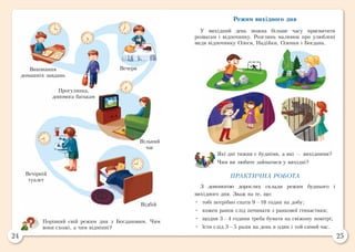 24 25
Режим вихідного дня
У вихідний день можна більше часу присвятити
розвагам і відпочинку. Розглянь малюнок про улюблені
види відпочинку Олеся, Надійки, Оленки і Богдана.
Які дні тижня є будніми, а які — вихідними?
Чим ви любите займатися у вихідні?
ПРАКТИЧНА РОБОТА
З допомогою дорослих склади режим буднього і
вихідного дня. Зваж на те, що:
•	 тобі потрібно спати 9—10 годин на добу;
•	 кожен ранок слід починати з ранкової гімнастики;
•	 щодня 3—4 години треба бувати на свіжому повітрі;
•	 їсти слід 3—5 разів на день в один і той самий час.
Виконання
домашніх завдань
Прогулянка,
допомога батькам
Вечеря
Вільний
час
Вечірній
туалет
Відбій
Порівняй свій режим дня з Богдановим. Чим
вони схожі, а чим відмінні?
 