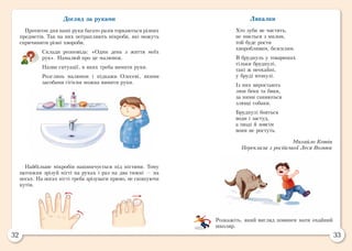 32 33
Лякалки
Хто зуби не чистить,
не миється з милом,
той буде рости
хворобливим, безсилим.
В бруднуль у товаришах
тільки бруднулі,
такі ж неохайні,
у бруді втонулі.
Із них виростають
лиш беки та бяки,
за ними ганяються
злющі собаки.
Бруднулі бояться
води і застуд,
а іноді й зовсім
вони не ростуть.
Михайло Котін
Переклала з російської Леся Вознюк
Розкажіть, який вигляд повинен мати охайний
школяр.
Догляд за руками
Протягом дня наші руки багато разів торкаються різних
предметів. Так на них потрапляють мікроби, які можуть
спричинити різні хвороби.
Склади розповідь: «Один день з життя моїх
рук». Намалюй про це малюнок.
Назви ситуації, в яких треба вимити руки.
Розглянь малюнок і підкажи Олесеві, якими
засобами гігієни можна вимити руки.
Найбільше мікробів накопичується під нігтями. Тому
щотижня зрізуй нігті на руках і раз на два тижні — на
ногах. На ногах нігті треба зрізувати прямо, не скошуючи
кутів.
 