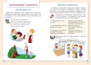 38 39
ХАРЧУВАННЯ І ЗДОРОВ’Я
Для чого треба їсти
Щоб бути здоровим, мати енергію для навчання і
відпочинку, треба добре харчуватися. Дехто думає, що
це означає їсти все, що захочеться і коли захочеться. Але
це не так.
З яких казок ці малюнки?
Як звуть казкових персонажів?
Хто з них має надмірну вагу?
Як ви думаєте, чому?
Небезпеки «швидкої їжі»
У давні часи люди довго полювали на здобич, готували
її, а потім їли. Тепер у магазинах є безліч готових
продуктів, на кожному кроці продають гамбургери, хот-
доги, смажену картоплю, іншу так звану «швидку їжу».
Ознайомся з небезпеками «швидкої їжі». Чого
у ній не вистачає, чого забагато, а чого взагалі
не повинно бути у дитячому раціоні?
У «швидкій їжі» мало
вітамінів.
Якщо ми вживатимемо
мало вітамінів, то станемо
кволими і захворіємо.
У «швидкій їжі» забагато
цукру, солі, жиру.
Від них псуються
зуби, може виникнути
ожиріння.
У «швидку їжу» додають
підсилювачі смаку,
барвники, консерванти.
Це дуже шкідливо,
особливо для дитячого
організму.
Розгляньте малюнок. Що ви можете порадити
Богдану?
 