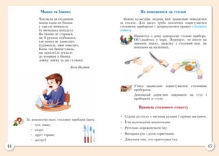 44 45
Манка та Іванко
Чатувала за сніданком
манна каша на Іванка:
у тарілці вижидала
та зненацька нападала.
Як Іванко не старався,
ще й руками відбивався,
але манка не здавалась:
підповзала, знов ховалась.
Каша так бешкетувала,
що приклеїла зухвало
до чуприни у Іванка
ложку, миску та дві склянки.
Леся Вознюк
За допомогою яких столових приборів їдять:
•	 суп, кашу;
•	 салат;
•	 другі страви;
•	 десерт?
Як поводитися за столом
Кожна культурна людина вміє правильно поводитися
за столом. Для цього треба навчитись користуватися
столовими приборами і дотримуватися правил столового
етикету.
Принесіть з дому одноразові столові прибори.
Об’єднайтесь у пари. Перевірте, чи вмієте ви
тримати ложку, виделку і столовий ніж, як
показано на малюнках.
Учись правильно користуватися столовими
приборами.
Допомагай дорослим накривати на стіл і
прибирати зі столу.
Правила столового етикету
•	 Сідати до столу з чистими руками і гарним настроєм.
•	 Їсти маленькими шматочками.
•	 Ретельно пережовувати їжу.
•	 Витирати рот і руки серветками.
•	 Дякувати тим, хто приготував їжу.
 