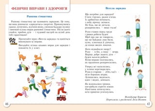 46 47
ФІЗИЧНІ ВПРАВИ І ЗДОРОВ’Я
Ранкова гімнастика
Ранкову гімнастику ще називають зарядкою. Це тому,
що вона допомагає «зарядитись» енергією. Прокинувшись
уранці, потягнись, відчини вікно, увімкни бадьору музику
і виконай кілька вправ ранкової гімнастики. Після цього
умийся, прийми душ — і чудовий настрій на цілий день
тобі гарантовано!
Прочитайте вірш «Весела зарядка» та навчіться
виконувати ці вправи.
Вигадайте кілька цікавих вправ для зарядки і
покажіть їх у класі.
Весела зарядка
Що потрібно для зарядки?
Стати струнко, разом п’ятки.
Із дрібнички починаєм,
з неба зірочку знімаєм.
Не біда, що не дістали,
розпрямились — вищі стали!
Руки ставим перед груди
і ривки робити будем.
Щоб про нас не говорили,
що ми байдики лиш били,
нумо, хлопчики й дівчатка,
до кінця зведім лопатки.
Ноги віднайшли опору?
Руку — в бік, а іншу — вгору.
Вправу добре знають діти —
будем нахили робити.
Вліво-вправо позгинались,
як пружинки розпрямлялись.
Уперед всі нахилились,
у млини перетворились.
Руки в сторони — «Ось так!» —
меле борошно вітряк.
Зупинились, видихаєм,
вдих і видих, зачекаєм.
Як відхекалися трішки,
пострибали спритні ніжки.
Наостанок потягнулись,
всім привітно усміхнулись.
Володимир Борисов
Переклала з російської Леся Вознюк
 