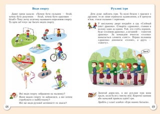48 49
Види спорту
Давні греки казали: «Хочеш бути сильним — бігай,
хочеш бути розумним — бігай, хочеш бути красивим —
бігай!» Тому легку атлетику називають королевою спорту.
Та крім неї існує ще багато видів спорту.
Які види спорту зображено на малюнку?
Яким видом спорту ти займаєшся, а які хочеш
спробувати в майбутньому?
Які ще види рухової активності ти знаєш?
Рухливі ігри
Діти дуже люблять ігри. Та коли бігаєш і граєшся з
друзями, то не лише отримуєш задоволення, а й тренуєш
м’язи, стаєш сильним і спритним.
У шкільному дворі пограйте в гру «Спіймай
хвіст дракона». Створіть «дракона», ставши в
колону один за одним. Той, хто стоїть першим,
буде «головою дракона», а останній — «хвостом
дракона». За командою вчителя «голова»
намагається зловити «хвіст». Перша половина
«дракона» допомагає «голові», а друга  —
«хвосту».
Запитай дорослих, в які рухливі ігри вони
грали, коли були у твоєму віці. Коротко запиши
або намалюй правила однієї гри.
Зробіть у класі альбом «Ігри наших батьків».
 