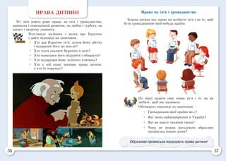 56 57
ПРАВА ДИТИНИ
Усі діти мають рівні права: на ім’я і громадянство,
навчання і повноцінний розвиток, на любов і турботу, на
захист і медичну допомогу.
Розгляньте малюнки з казки про Буратіно
і дайте відповіді на запитання.
•	 Хто дав Буратіно ім’я, купив йому абетку
і відправив його до школи?
•	 Хто хотів спалити Буратіно в печі?
•	 Хто намагався його обдурити і обікрасти?
•	 Хто подарував йому золотого ключика?
•	 Хто у цій казці захищає права дитини,
а хто їх порушує?
Право на ім’я і громадянство
Кожна дитина має право на особисте ім’я і на те, щоб
бути громадянином якої-небудь країни.
По черзі назвіть своє повне ім’я і те, як ви
любите, щоб вас називали.
Обговоріть відповіді на запитання.
•	 Громадянами якої країни ви є?
•	 Які імена найпоширеніші в Україні?
•	 Які ви знаєте іноземні імена?
•	 Чому не можна вигадувати образливі
прізвиська іншим дітям?
Образливі прізвиська порушують права дитини!
 