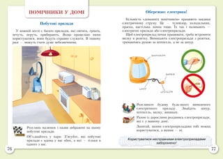 76 77
ПОМІЧНИКИ У ДОМІ
Побутові прилади
У кожній оселі є багато приладів, які світять, гріють,
печуть, перуть, прибирають. Якщо правильно ними
користуватися, вони будуть справно служити. В іншому
разі — можуть стати дуже небезпечними.
Розглянь малюнок і назви зображені на ньому
побутові прилади.
Об’єднайтесь у пари. З’ясуйте, які побутові
прилади є вдома у вас обох, а які — тільки в
одного з вас.
Обережно: електрика!
Більшість «домашніх помічників» працюють завдяки
електричному струму. Це — телевізор, холодильник,
праска, настільна лампа тощо. Їх так і називають  —
електричні прилади або електроприлади.
Щоб електроприлад почав працювати, треба встромити
вилку в розетку. Вимикають електроприлади з розетки,
тримаючись рукою за штепсель, а не за шнур.
Розгляньте будову будь-якого вимкненого
електричного приладу. Знайдіть шнур,
штепсель, вилку, вимикач.
Разом із дорослими роздивись електроприлади,
які є у вашому домі.
Запитай, якими електроприладами тобі можна
користуватися, а якими — ні.
Користуватися несправними електроприладами
заборонено!
 