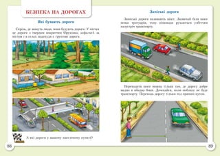 88 89
БЕЗПЕКА НА ДОРОГАХ
Які бувають дороги
Скрізь, де живуть люди, вони будують дороги. У містах
це дороги з твердим покриттям (бруківка, асфальт), за
містом і в селах подекуди є ґрунтові дороги.
А які дороги у вашому населеному пункті?
Заміські дороги
Заміські дороги називають шосе. Зазвичай біля шосе
немає тротуарів, тому пішоходи рухаються узбіччям
назустріч транспорту.
Переходити шосе можна тільки там, де дорогу добре
видно в обидва боки. Дочекайся, коли поблизу не буде
транспорту. Переходь дорогу тільки під прямим кутом.
 