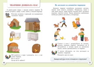 96 97
ТВАРИНИ ДОВКОЛА НАС
З давніх-давен поряд з людьми живуть тварини. Їх
можна зустріти у дворі, в домі, навіть у міській квартирі.
Розглянь малюнок і пригадай, як називаються
«хатинки» тварин.
Об’єднайтесь у пари і розкажіть, чи є у вас
удома тварини.
Як їх звуть?
За що ви їх любите?
Як доглядати за домашніми тваринами
Домашні тварини потребують належного догляду,
інакше вони можуть захворіти. Наприклад, якщо у
тебе живе папуга, треба вчасно годувати його, наливати
водички, чистити клітку. Також домашнім улюбленцям
необхідно робити щеплення у ветеринара.
Станьте в коло і розрахуйтеся на песиків,
котиків, півників, поросят. Заплющіть очі й
об’єднайтеся в чотири групи за допомогою
звуків, якими «розмовляють» ці тварини.
У групах обговоріть, як слід доглядати за
«вашою» твариною.
Розкажіть про це класу.
Завжди мий руки після спілкування з тваринами!
 