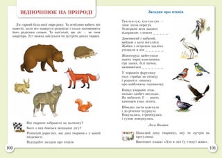 100 101
ВІДПОЧИНОК НА ПРИРОДІ
Ліс гарний будь-якої пори року. Та особливо вабить він
навесні, коли все навкруги розквітає і птахи наповнюють
його радісним співом. Та пам’ятай, що ліс — не твоя
квартира. Тут можна заблукати чи зустріти диких тварин.
Які тварини зображені на малюнку?
Кого з них бояться мешканці лісу?
Розпитай дорослих, які дикі тварини є у вашій
місцевості.
Відгадайте загадки про птахів.
Загадки про птахів
Тук-тук-тук, тук-тук-тук —
лине лісом перегук.
Телеграми всім завзято
відправляє з пошти _ _ _ _ _.
Довгоногий і цибатий,
вийшов з хати погуляти.
Жабки з острахом здалека
упізнали в нім _ _ _ _ _ _.
Жовтогруді щебетушки
мають чорні капелюшки,
сірі лапки, білі щічки,
називаються _ _ _ _ _ _ _.
У червонім фартушку
птах стрибає по сніжку
і розпитує синичку
про найближчу годівничку.
Понад хмарами літає,
пильно здобич виглядає.
Як побачить її — вмить
камінцем униз летить.
Швидко ласти одягнула
і до річечки чкурнула.
Покупалась, стрепенулась
і сухою повернулась.	
Леся Вознюк
Намалюй дику тваринку, яку ти зустрів на
прогулянці.
Виготовте плакат «Хто в лісі (у степу) живе».
 