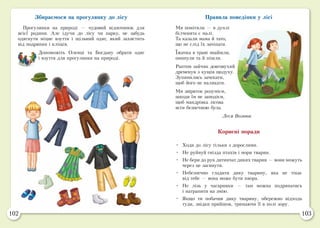 102 103
Збираємося на прогулянку до лісу
Прогулянки на природі — чудовий відпочинок для
всієї родини. Але ідучи до лісу чи парку, не забудь
одягнути міцне взуття і щільний одяг, який захистить
від подряпин і кліщів.
Допоможіть Оленці та Богдану обрати одяг
і взуття для прогулянки на природі.
Правила поведінки у лісі
Ми помітили — в дуплі
білченята є малі.
Та казали мама й тато,
що не слід їх зачіпати.
Їжачка в траві знайшли,
оминули та й пішли.
Раптом зайчик довговухий
дременув з кущів щодуху.
Зупинились зачекати,
щоб його не налякати.
Ми звіряток розумієм,
шкоди їм не заподієм,
щоб мандрівка лісова
всім безпечною була.
Леся Вознюк
Корисні поради
•	 Ходи до лісу тільки з дорослими.
•	 Не руйнуй гнізда птахів і нори тварин.
•	 Не бери до рук дитинчат диких тварин — вони можуть
через це загинути.
•	 Небезпечно гладити дику тварину, яка не тікає
від тебе — вона може бути хвора.
•	 Не лізь у чагарники — там можна подряпатись
і натрапити на змію.
•	 Якщо ти побачив дику тварину, обережно відходь
туди, звідки прийшов, тримаючи її в полі зору.
 