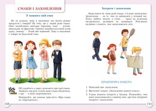 110 111
СМАКИ І ЗАХОПЛЕННЯ
У кожного свій смак
Як ти думаєш, чому в магазинах так багато різних
продуктів і товарів? Це тому, що у людей різні смаки.
Одні полюбляють ванільне морозиво, інші  — ескімо,
шоколадне чи фруктове. Одному подобається синій колір
одягу, іншому — білий або червоний. Тому в магазинах
є товари на будь-який смак.
Об’єднайтесь у пари і розкажіть про свої смаки.
Знайдіть три речі, в яких ваші смаки збігаються,
і три — в яких відрізняються.
Поміркуйте, що означає прислів’я «Про смаки
не сперечаються».
Інтереси і захоплення
Люди мають не лише різні смаки, а й різні захоплення.
Захоплення — це те, чим ти займаєшся у вільний час.
Хтось любить читати, а хтось — грати на музичних
інструментах, малювати чи танцювати. Розгляньте
малюнок і скажіть, чим захоплюються діти.
ПРАКТИЧНА РОБОТА
1.	Намалюй своє захоплення.
2.	Виготовте плакат «Захоплення нашого класу».
3.	Удома візьміть інтерв’ю у батьків. Розпитайте, чим
вони захоплювались у вашому віці, про їхні теперішні
інтереси і захоплення.
 