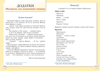 126 127
ДОДАТКИ
Матеріали для додаткового читання
Ледача подушка*
Маленькій Яринці треба рано-рано вставати, щоб до
школи йти. А не хочеться, ой як не хочеться! Ввечері
питає Яринка у дідуся:
— Дідусю, чому вранці вставати не хочеться? Навчіть
мене, дідусю, спати так, щоб хотілось вставати і йти до
школи.
— Це подушка в тебе ледача, — відповів дідусь.
— А що ж їй зробити, щоб не була ледачою?
— Знаю я одну таємницю, — пошепки сказав дідусь. —
Ото саме тоді, як вставати не хочеться, візьми подушку,
винеси на свіже повітря, добре вибий її кулачками —
вона і не буде ледачою.
— Справді? — зраділа Яринка. — Я так i зроблю
завтра.
Ще дуже рано, а треба збиратись до школи. Не хочеться
вставати Яринці, але треба ж нарешті подушку провчити,
лінощі з неї вибити.
СхопиласьЯринкашвиденько,одяглася,взялаподушку,
винесла на подвір’я, поклала на лавку — та кулачками
її, кулачками. Повернулася до хати, поклала подушку на
ліжко — та й умиватися. А дідусь у вуса посміхається.
Василь Сухомлинський
Мийдодір*
Сценарій п’єси за твором Корнія Чуковського
Дійові особи:
Бруднуля
Мийдодір
Щітки — 2 особи
Мило і Губка
Крокодил
Кокоша і Тотоша
Бруднуля стоїть посеред кімнати, книжка під ліжком.
Бруднуля
Простирадла
Повтікали,
Ковдра — з ними за поріг.
І подушка,
Мов скакушка,
Мов та жаба-скрекотушка,
Пострибала, хоч без ніг.
Я за свічку —
Свічка в пічку!
Я за книжку —
Утекла
І під ліжко
Залягла!
Хочу я напитись чаю,
Але що це? Сам не знаю!
Самовар мій, повний вщерть,
Утікає шкереберть!
* До теми «Режим дня». * До теми «Гігієна школяра».
 
