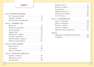 134 135
ЗМІСТ
Вступ. ЗДОРОВ’Я ЛЮДИНИ
	 Ріст і розвиток людини . . . . . . . . . . . . . . . . . . 6
	 Здоров’я і хвороби . . . . . . . . . . . . . . . . . . . . . 10
	 Як захиститися від інфекцій . . . . . . . . . . . . . . 14
Розділ 1. ЗДОРОВЕ ТІЛО
	 Режим дня . . . . . . . . . . . . . . . . . . . . . . . . . 21
	 Навчання і відпочинок . . . . . . . . . . . . . . . . . 26
	 Гігієна школяра . . . . . . . . . . . . . . . . . . . . . . 30
	 Здорові зуби . . . . . . . . . . . . . . . . . . . . . . . . 34
	 Харчування і здоров’я . . . . . . . . . . . . . . . . . . 38
	 Культура харчування . . . . . . . . . . . . . . . . . . 42
	 Фізичні вправи і здоров’я . . . . . . . . . . . . . . . 46
	 Правила загартовування . . . . . . . . . . . . . . . . 50
Розділ 2. СЕРЕД ЛЮДЕЙ
	 Права дитини . . . . . . . . . . . . . . . . . . . . . . . . 56
	 Твоя родина . . . . . . . . . . . . . . . . . . . . . . . . . 60
	 Наука спілкування . . . . . . . . . . . . . . . . . . . . 64
Розділ 3. БЕЗПЕЧНЕ ДОВКІЛЛЯ
	 Безпека і небезпека . . . . . . . . . . . . . . . . . . . 70
	 Помічники у домі . . . . . . . . . . . . . . . . . . . . 76
	 Безпека вдома . . . . . . . . . . . . . . . . . . . . . . 80
	 Безпечна школа . . . . . . . . . . . . . . . . . . . . . . 84
	 Безпека на дорогах . . . . . . . . . . . . . . . . . . . . 88
	 На перехресті . . . . . . . . . . . . . . . . . . . . . . . 92
	 Тварини довкола нас . . . . . . . . . . . . . . . . . . . 96
	 Відпочинок на природі . . . . . . . . . . . . . . . . . 100
	 Сам собі лікар . . . . . . . . . . . . . . . . . . . . . . 104
Розділ 4. ЗДОРОВИЙ ДУХ
	 Смаки і захоплення . . . . . . . . . . . . . . . . . . . 110
	 Друзі за інтересами . . . . . . . . . . . . . . . . . . . 114
	 Реклама і здоров’я . . . . . . . . . . . . . . . . . . . . 118
	 Алкоголь і здоров’я . . . . . . . . . . . . . . . . . . . 121
	 Правила літнього відпочинку . . . . . . . . . . . . . 124
Додатки
	 Матеріали для додаткового читання. . . . . . . 126
	 Словничок. . . . . . . . . . . . . . . . . . . . . . . . . . 133
 