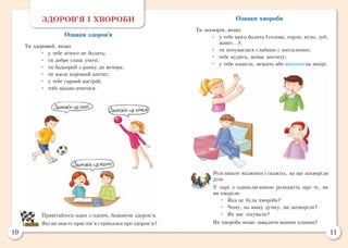 10 11
Ознаки хвороби
Ти захворів, якщо:
•	 у тебе щось болить (голова, горло, вухо, зуб,
живіт...);
•	 ти почуваєшся слабким і знесиленим;
•	 тебе нудить, немає апетиту;
•	 у тебе кашель, нежить або висипка на шкірі.
Розгляньте малюнки і скажіть, на що захворіли
діти.
У парі з однокласником розкажіть про те, як
ви хворіли.
•	 Яка це була хвороба?
•	 Чому, на вашу думку, ви захворіли?
•	 Як вас лікували?
Як хвороба може завадити вашим планам?
ЗДОРОВ’Я І ХВОРОБИ
Ознаки здоров’я
Ти здоровий, якщо:
•	 у тебе нічого не болить;
•	 ти добре спиш уночі;
•	 ти бадьорий з ранку до вечора;
•	 ти маєш хороший апетит;
•	 у тебе гарний настрій;
•	 тобі цікаво вчитися.
Привітайтесь один з одним, бажаючи здоров’я.
Які ви знаєте прислів’я і приказки про здоров’я?
 