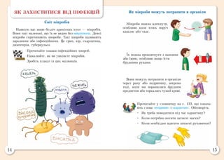 14 15
Прочитайте у словничку на с. 133, що означа-
ють слова «епідемія» і «карантин». Обговоріть.
•	 Як треба поводитися під час карантину?
•	 Коли потрібно носити захисні маски?
•	 Коли необхідно вдягати захисні рукавички?
Як мікроби можуть потрапити в організм
Мікроби можна вдихнути,
особливо коли хтось поруч
кашляє або чхає.
Їх можна проковтнути з напоями
або їжею, особливо якщо їсти
брудними руками.
Вони можуть потрапити в організм
через рану або подряпину, зокрема
тоді, коли ми поранилися брудним
предметом або торкались чужої крові.
ЯК ЗАХИСТИТИСЯ ВІД ІНФЕКЦІЙ
Світ мікробів
Навколо нас живе безліч крихітних істот — мікробів.
Вони такі маленькі, що їх не видно без мікроскопа. Деякі
мікроби спричиняють хвороби. Такі хвороби називають
заразними або інфекційними. Це грип, кір, скарлатина,
дизентерія, туберкульоз.
Прочитайте ознаки інфекційних хвороб.
Намалюйте, як ви уявляєте мікробів.
Зробіть плакат із цих малюнків.
 